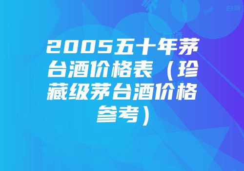 2005五十年茅台酒价格表（珍藏级茅台酒价格参考）