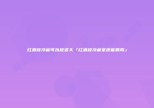 红酒放冷藏可以放多久「红酒放冷藏室还能喝吗」