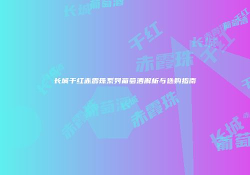 长城干红赤霞珠系列葡萄酒解析与选购指南