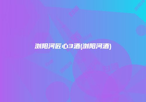浏阳河匠心3酒(浏阳河酒)
