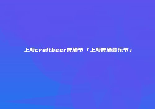 上海craftbeer啤酒节「上海啤酒音乐节」