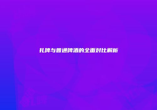 扎啤与普通啤酒的全面对比解析