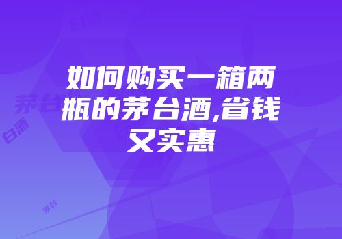 如何购买一箱两瓶的茅台酒,省钱又实惠