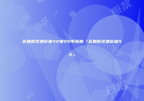 五粮原浆酒价格52度20年陈酿「五粮原浆酒价格52」