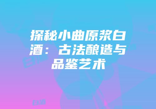 探秘小曲原浆白酒：古法酿造与品鉴艺术
