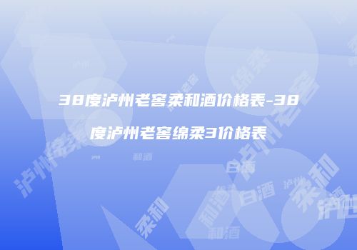 38度泸州老窖柔和酒价格表-38度泸州老窖绵柔3价格表