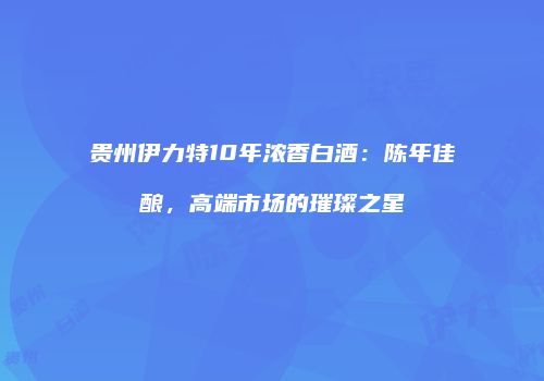 贵州伊力特10年浓香白酒：陈年佳酿，高端市场的璀璨之星