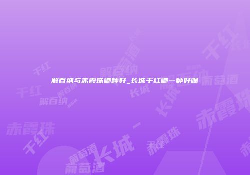 解百纳与赤霞珠哪种好_长城干红哪一种好喝