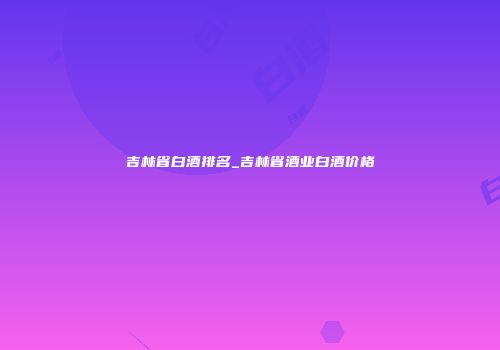 吉林省白酒排名_吉林省酒业白酒价格