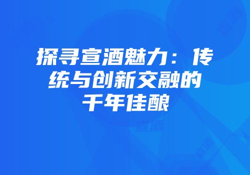 探寻宣酒魅力：传统与创新交融的千年佳酿