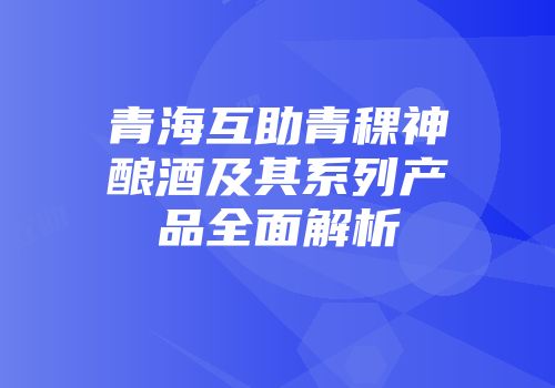 青海互助青稞神酿酒及其系列产品全面解析