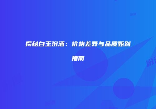 揭秘白玉汾酒：价格差异与品质甄别指南