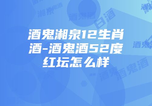 酒鬼湘泉12生肖酒-酒鬼酒52度红坛怎么样