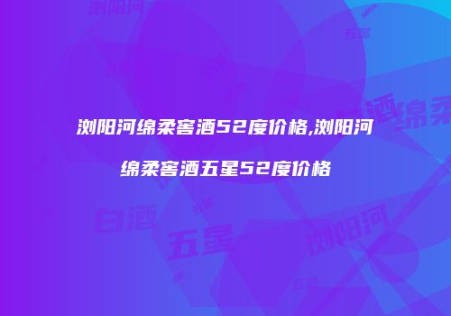 浏阳河绵柔窖酒52度价格,浏阳河绵柔窖酒五星52度价格
