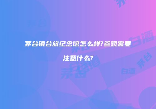 茅台镇台旅纪念馆怎么样?参观需要注意什么?