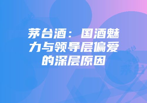 茅台酒：国酒魅力与领导层偏爱的深层原因