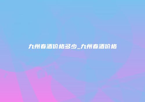 九州春酒价格多少_九州春酒价格