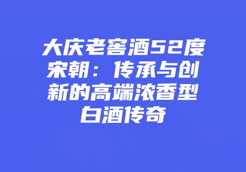 大庆老窖酒52度宋朝：传承与创新的高端浓香型白酒传奇