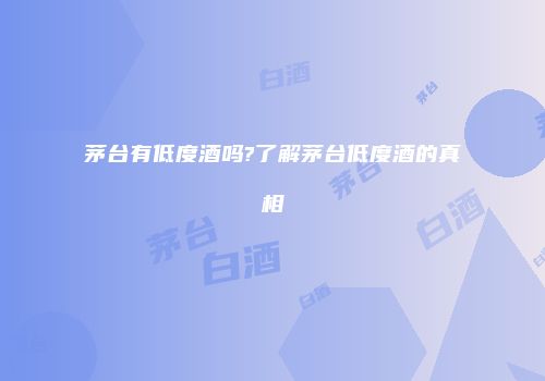 茅台有低度酒吗?了解茅台低度酒的真相