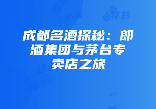 成都名酒探秘：郎酒集团与茅台专卖店之旅