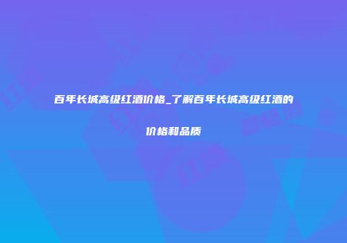 百年长城高级红酒价格_了解百年长城高级红酒的价格和品质