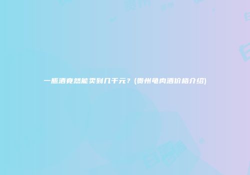 一瓶酒竟然能卖到几千元？(贵州龟肉酒价格介绍)