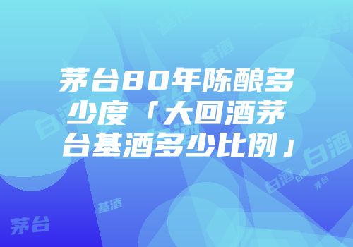茅台80年陈酿多少度「大回酒茅台基酒多少比例」