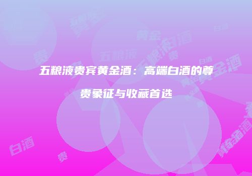五粮液贵宾黄金酒：高端白酒的尊贵象征与收藏首选