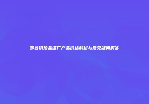 茅台镇珍品酒厂产品价格解析与常见疑问解答