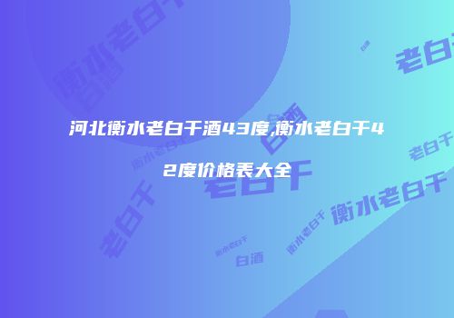河北衡水老白干酒43度,衡水老白干42度价格表大全