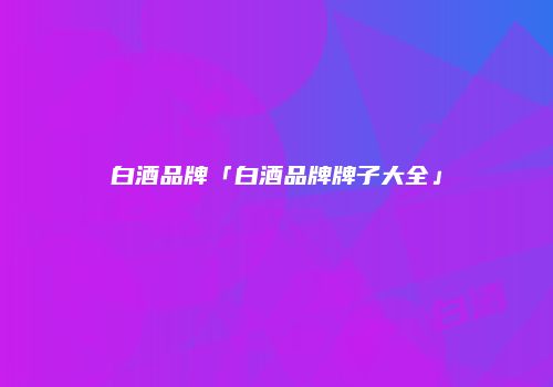 白酒品牌「白酒品牌牌子大全」