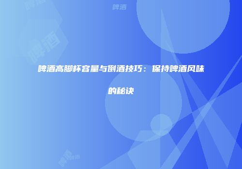 啤酒高脚杯容量与倒酒技巧：保持啤酒风味的秘诀