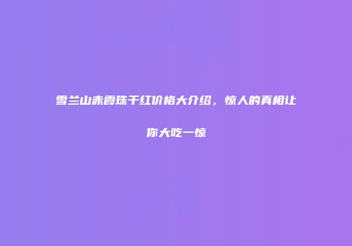 雪兰山赤霞珠干红价格大介绍，惊人的真相让你大吃一惊