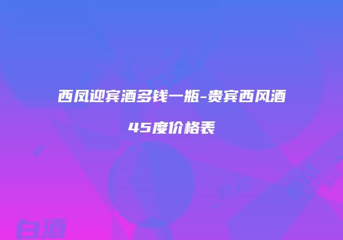 西凤迎宾酒多钱一瓶-贵宾西风酒45度价格表