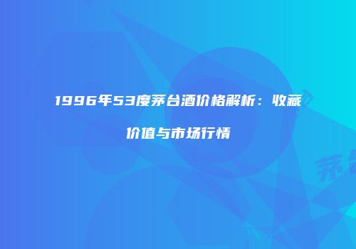 1996年53度茅台酒价格解析：收藏价值与市场行情