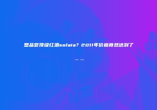 想品尝顶级红酒solaia？2011年价格竟然达到了……