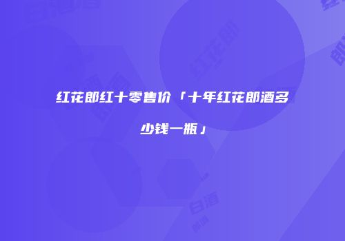 红花郎红十零售价「十年红花郎酒多少钱一瓶」