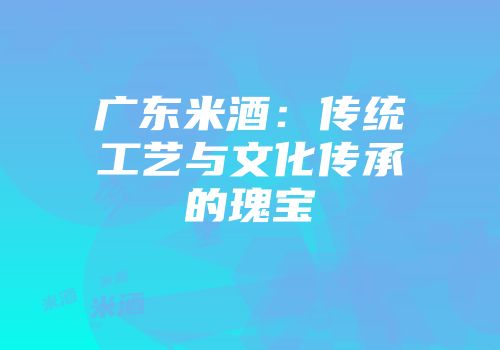 广东米酒：传统工艺与文化传承的瑰宝