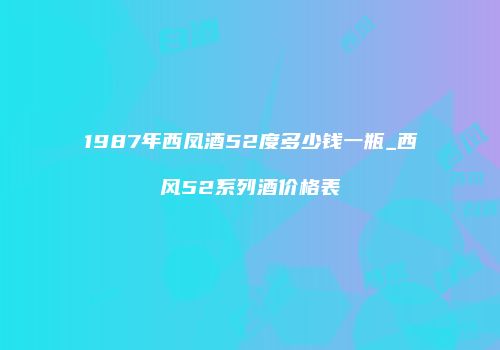 1987年西凤酒52度多少钱一瓶_西风52系列酒价格表