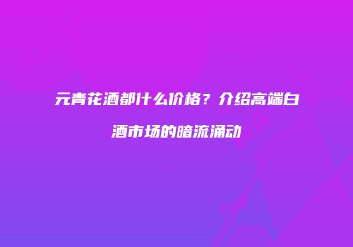 元青花酒都什么价格？介绍高端白酒市场的暗流涌动