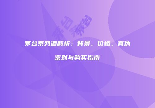 茅台系列酒解析：背景、价格、真伪鉴别与购买指南