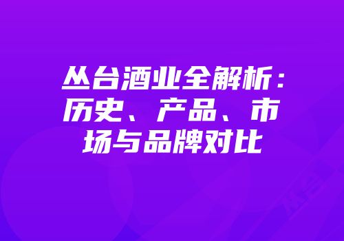 丛台酒业全解析：历史、产品、市场与品牌对比
