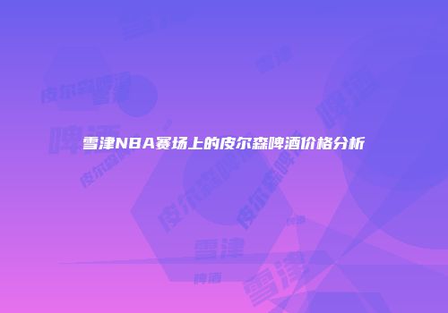 雪津NBA赛场上的皮尔森啤酒价格分析
