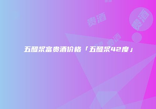 五醍浆富贵酒价格「五醍浆42度」
