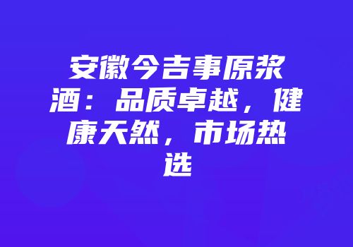 安徽今吉事原浆酒：品质卓越，健康天然，市场热选