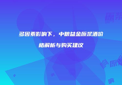 多因素影响下，中粮益金原浆酒价格解析与购买建议