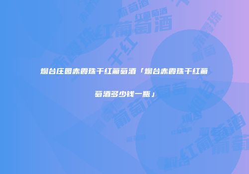 烟台庄园赤霞珠干红葡萄酒「烟台赤霞珠干红葡萄酒多少钱一瓶」