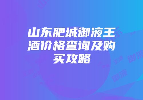 山东肥城御液王酒价格查询及购买攻略