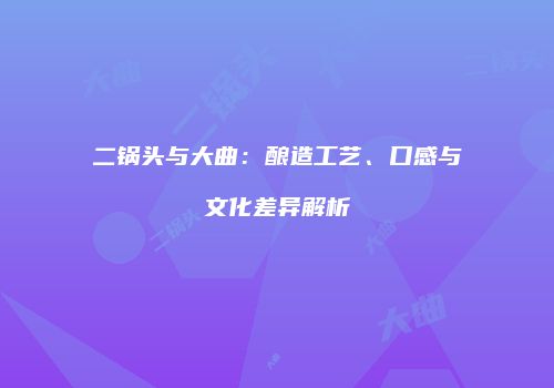 二锅头与大曲：酿造工艺、口感与文化差异解析