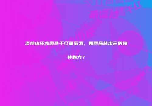 洛神山庄赤霞珠干红葡萄酒，如何品味出它的独特魅力？